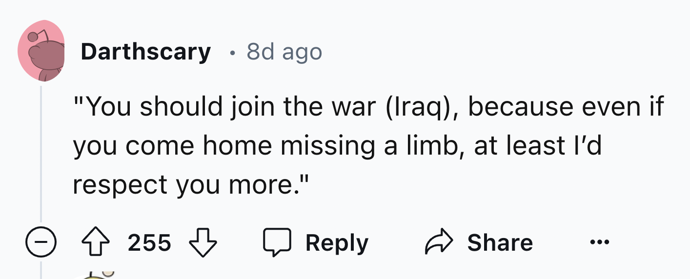 number - Darthscary 8d ago "You should join the war Iraq, because even if you come home missing a limb, at least I'd respect you more." 255